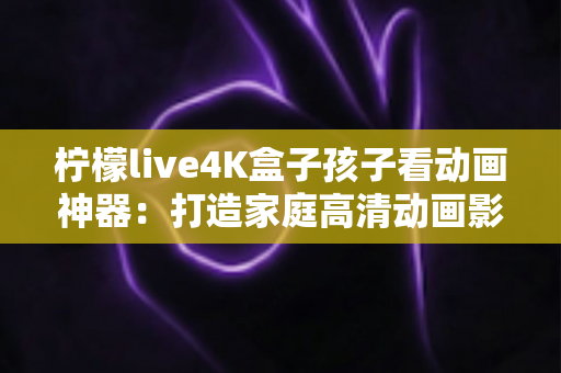 柠檬live4K盒子孩子看动画神器：打造家庭高清动画影院，陪伴孩子快乐成长的观影好帮手