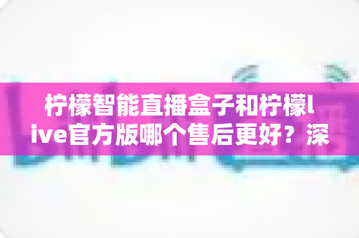 柠檬智能直播盒子和柠檬live官方版哪个售后更好？深度对比分析与选购指南