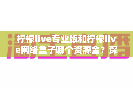 柠檬live专业版和柠檬live网络盒子哪个资源全？深度对比解析与实用选择指南