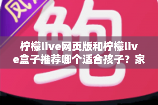 柠檬live网页版和柠檬live盒子推荐哪个适合孩子？家长必读的对比与选择指南