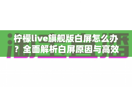 柠檬live旗舰版白屏怎么办?全面解析白屏原因与高效解决方法大全 柠檬live旗舰版白屏怎么办?全面解析白屏原因与高效解决方法大全