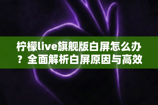 柠檬live旗舰版白屏怎么办?全面解析白屏原因与高效解决方法大全 柠檬live旗舰版白屏怎么办?全面解析白屏原因与高效解决方法大全