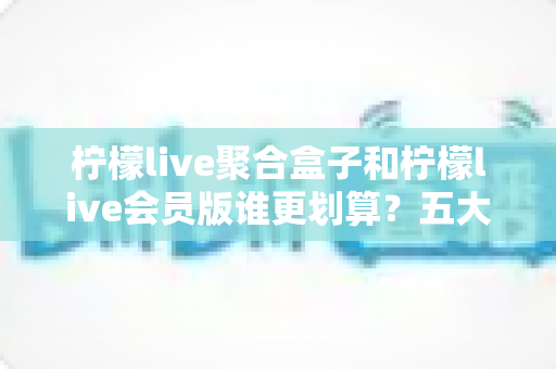 柠檬live聚合盒子和柠檬live会员版谁更划算？五大维度深度对比与人群选购指南