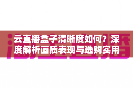 云直播盒子清晰度如何?深度解析画质表现与选购实用指南 云直播盒子清晰度如何?深度解析画质表现与选购实用指南