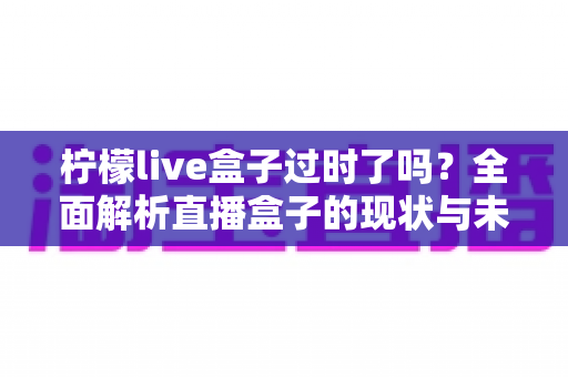柠檬live盒子过时了吗？全面解析直播盒子的现状与未来价值