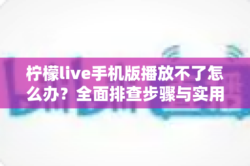 柠檬live手机版播放不了怎么办？全面排查步骤与实用解决方案大全