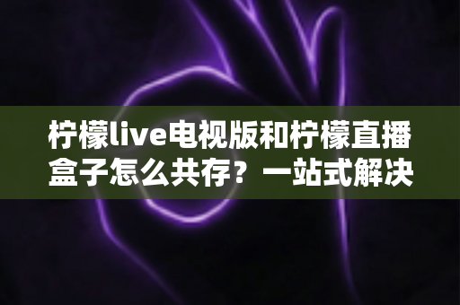 柠檬live电视版和柠檬直播盒子怎么共存？一站式解决双应用安装冲突的实用指南