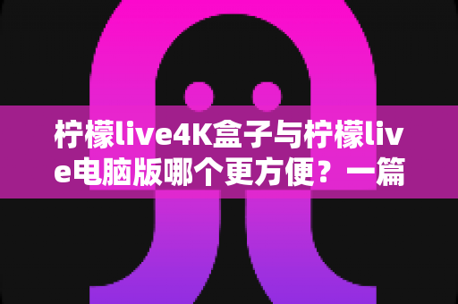柠檬live4K盒子与柠檬live电脑版哪个更方便？一篇讲透差异的实用选购指南