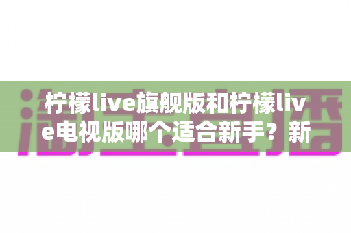 柠檬live旗舰版和柠檬live电视版哪个适合新手？新手入门选版本全攻略与避坑指南