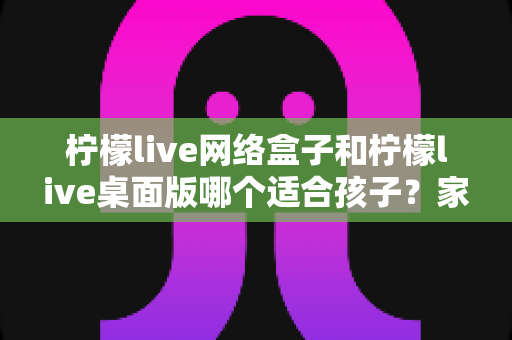 柠檬live网络盒子和柠檬live桌面版哪个适合孩子？家长必读的完整对比指南