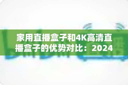 家用直播盒子和4K高清直播盒子的优势对比:2024年最新选购指南,帮您轻松找到最适合的家庭高清娱乐方案 家用直播盒子和4K高清直播盒子的优势对比:2024年最新选购指南,帮您轻松找到最适合的家庭高清娱乐方案
