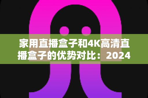 家用直播盒子和4K高清直播盒子的优势对比：2024年最新选购指南，帮您轻松找到最适合的家庭高清娱乐方案