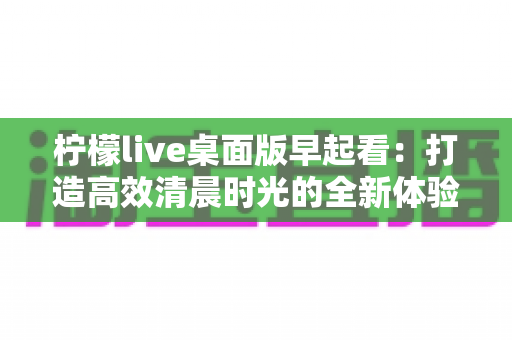 柠檬live桌面版早起看:打造高效清晨时光的全新体验指南 柠檬live桌面版早起看:打造高效清晨时光的全新体验指南