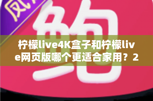 柠檬live4K盒子和柠檬live网页版哪个更适合家用？2025最新家庭观影选购深度评测指南