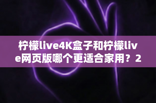 柠檬live4K盒子和柠檬live网页版哪个更适合家用？2025最新家庭观影选购深度评测指南