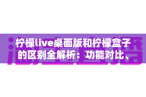 柠檬live桌面版和柠檬盒子的区别全解析：功能对比、使用场景与选择指南一文读懂