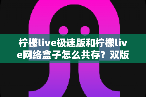 柠檬live极速版和柠檬live网络盒子怎么共存?双版本安装使用全攻略与实用技巧详解 柠檬live极速版和柠檬live网络盒子怎么共存?双版本安装使用全攻略与实用技巧详解