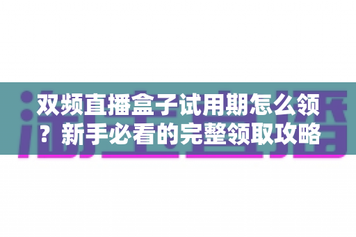 双频直播盒子试用期怎么领?新手必看的完整领取攻略与避坑指南 双频直播盒子试用期怎么领?新手必看的完整领取攻略与避坑指南