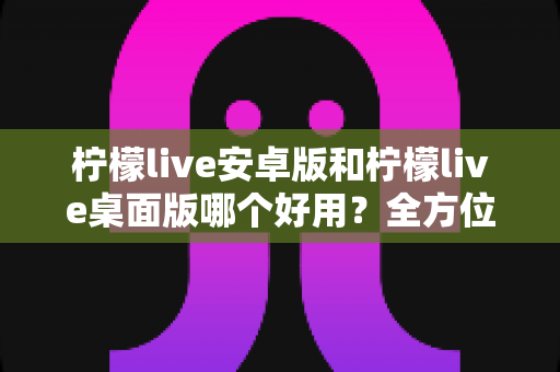 柠檬live安卓版和柠檬live桌面版哪个好用？全方位深度对比评测与使用指南