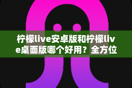 柠檬live安卓版和柠檬live桌面版哪个好用？全方位深度对比评测与使用指南