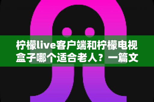 柠檬live客户端和柠檬电视盒子哪个适合老人?一篇文章帮您做出明智选择 柠檬live客户端和柠檬电视盒子哪个适合老人?一篇文章帮您做出明智选择