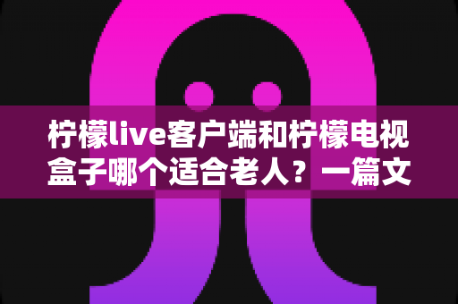 柠檬live客户端和柠檬电视盒子哪个适合老人?一篇文章帮您做出明智选择 柠檬live客户端和柠檬电视盒子哪个适合老人?一篇文章帮您做出明智选择
