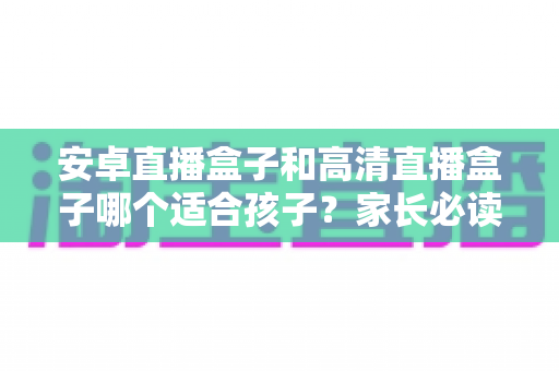 安卓直播盒子和高清直播盒子哪个适合孩子？家长必读的选购指南与深度对比分析