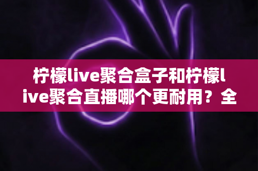 柠檬live聚合盒子和柠檬live聚合直播哪个更耐用?全方位对比解析与选购指南 柠檬live聚合盒子和柠檬live聚合直播哪个更耐用?全方位对比解析与选购指南