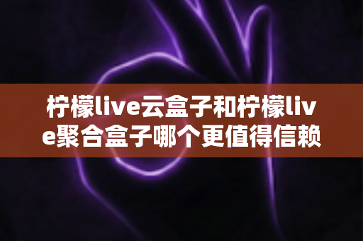 柠檬live云盒子和柠檬live聚合盒子哪个更值得信赖？一文看懂选购要点与深度对比