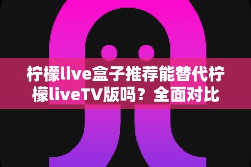 柠檬live盒子推荐能替代柠檬liveTV版吗？全面对比分析与选购建议