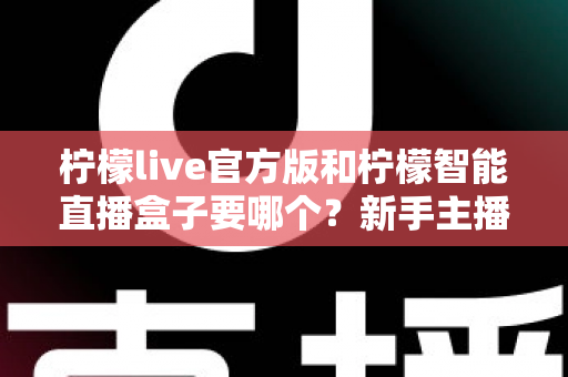 柠檬live官方版和柠檬智能直播盒子要哪个？新手主播与商家必看的选择全攻略