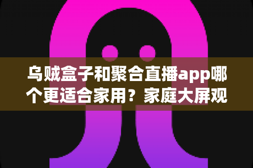 乌贼盒子和聚合直播app哪个更适合家用？家庭大屏观影方案深度对比与选购指南