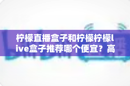柠檬直播盒子和柠檬柠檬live盒子推荐哪个便宜？高性价比电视盒子选购全攻略