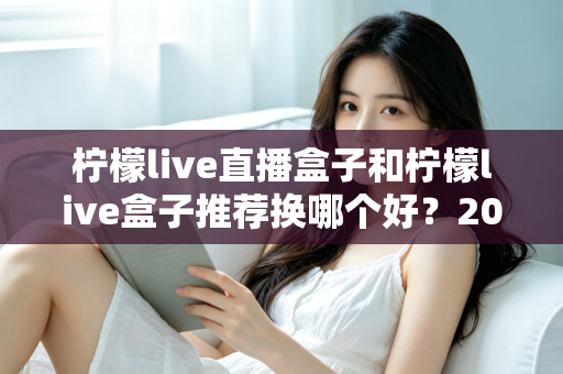 柠檬live直播盒子和柠檬live盒子推荐换哪个好?2025最新全面对比与选购避坑指南 柠檬live直播盒子和柠檬live盒子推荐换哪个好?2025最新全面对比与选购避坑指南