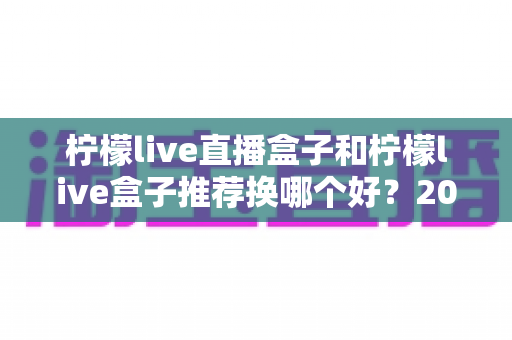 柠檬live直播盒子和柠檬live盒子推荐换哪个好?2025最新全面对比与选购避坑指南 柠檬live直播盒子和柠檬live盒子推荐换哪个好?2025最新全面对比与选购避坑指南