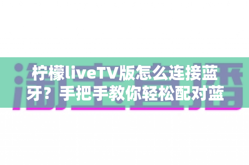 柠檬liveTV版怎么连接蓝牙?手把手教你轻松配对蓝牙设备的完整攻略 柠檬liveTV版怎么连接蓝牙?手把手教你轻松配对蓝牙设备的完整攻略