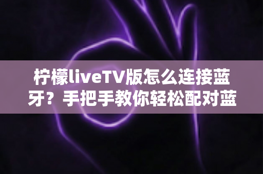 柠檬liveTV版怎么连接蓝牙？手把手教你轻松配对蓝牙设备的完整攻略