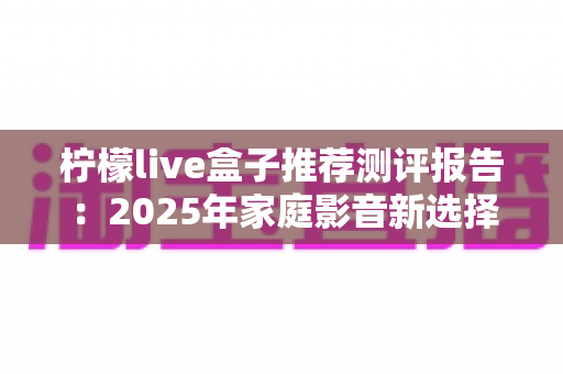 柠檬live盒子推荐测评报告:2025年家庭影音新选择,外观、性能、体验全维度深度评测 柠檬live盒子推荐测评报告:2025年家庭影音新选择,外观、性能、体验全维度深度评测