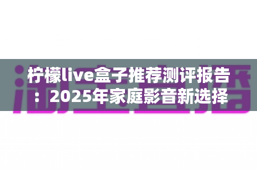 柠檬live盒子推荐测评报告:2025年家庭影音新选择,外观、性能、体验全维度深度评测 柠檬live盒子推荐测评报告:2025年家庭影音新选择,外观、性能、体验全维度深度评测