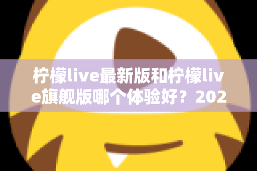 柠檬live最新版和柠檬live旗舰版哪个体验好?2024深度对比全解析,帮你选出最适合的版本! 柠檬live最新版和柠檬live旗舰版哪个体验好?2024深度对比全解析,帮你选出最适合的版本!