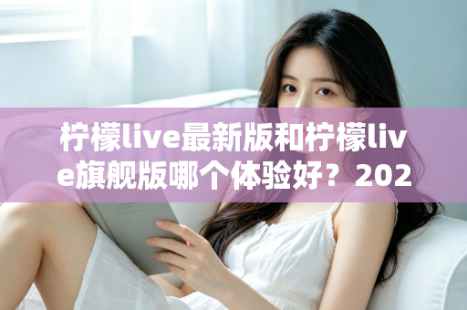 柠檬live最新版和柠檬live旗舰版哪个体验好?2024深度对比全解析,帮你选出最适合的版本! 柠檬live最新版和柠檬live旗舰版哪个体验好?2024深度对比全解析,帮你选出最适合的版本!