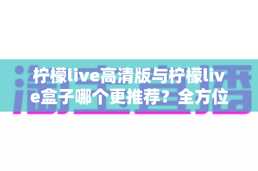 柠檬live高清版与柠檬live盒子哪个更推荐?全方位深度对比助你轻松做出最佳选择 柠檬live高清版与柠檬live盒子哪个更推荐?全方位深度对比助你轻松做出最佳选择