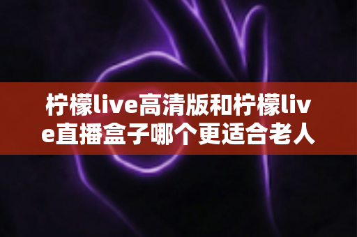 柠檬live高清版和柠檬live直播盒子哪个更适合老人用？2025年最全适老化选购指南