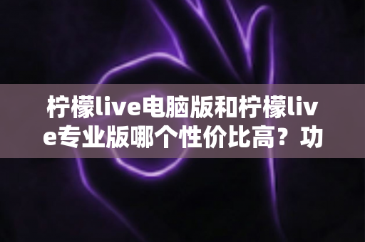 柠檬live电脑版和柠檬live专业版哪个性价比高?功能价格全方位对比评测帮你选对版本 柠檬live电脑版和柠檬live专业版哪个性价比高?功能价格全方位对比评测帮你选对版本