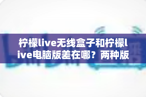 柠檬live无线盒子和柠檬live电脑版差在哪？两种版本全面对比，帮你选对直播工具