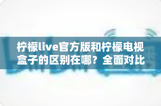 柠檬live官方版和柠檬电视盒子的区别在哪？全面对比解析助你轻松选购