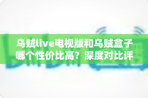 乌贼live电视版和乌贼盒子哪个性价比高?深度对比评测帮你把钱花在刀刃上 乌贼live电视版和乌贼盒子哪个性价比高?深度对比评测帮你把钱花在刀刃上