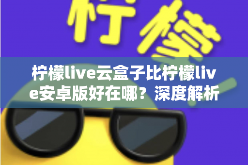 柠檬live云盒子比柠檬live安卓版好在哪？深度解析云端播放的七大核心优势