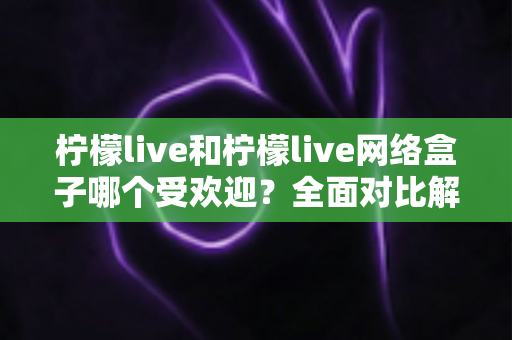 柠檬live和柠檬live网络盒子哪个受欢迎？全面对比解析与选购指南