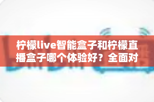 柠檬live智能盒子和柠檬直播盒子哪个体验好？全面对比评测助你轻松选对不踩坑